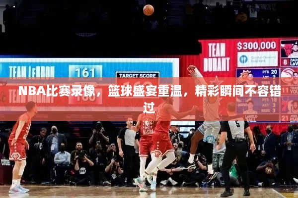 NBA比賽錄像，籃球盛宴重溫，精彩瞬間不容錯(cuò)過